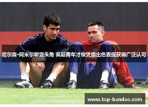 尼尔森·阿米尔崭露头角 英超青年才俊凭借出色表现获得广泛认可