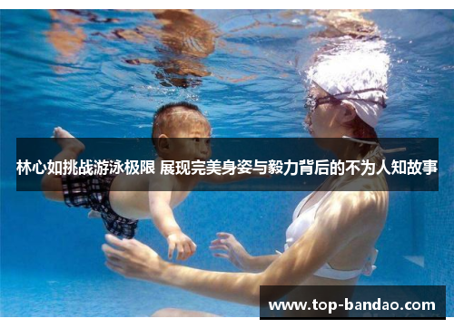 林心如挑战游泳极限 展现完美身姿与毅力背后的不为人知故事