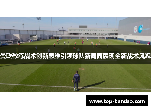 曼联教练战术创新思维引领球队新局面展现全新战术风貌