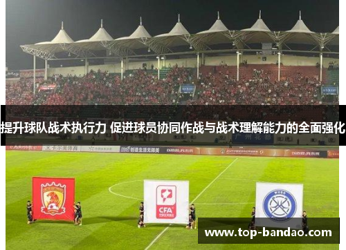 提升球队战术执行力 促进球员协同作战与战术理解能力的全面强化