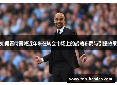 如何看待曼城近年来在转会市场上的战略布局与引援效果