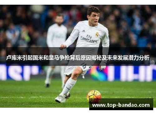 卢库米引起国米和皇马争抢背后原因揭秘及未来发展潜力分析