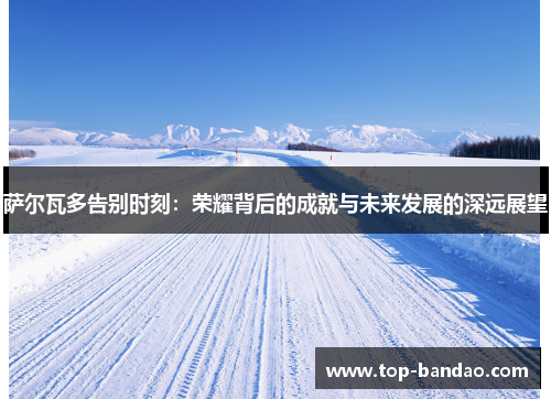 萨尔瓦多告别时刻：荣耀背后的成就与未来发展的深远展望