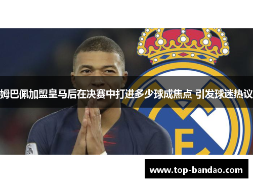 姆巴佩加盟皇马后在决赛中打进多少球成焦点 引发球迷热议