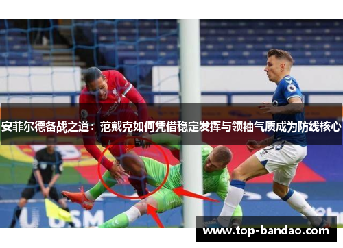 安菲尔德备战之道：范戴克如何凭借稳定发挥与领袖气质成为防线核心