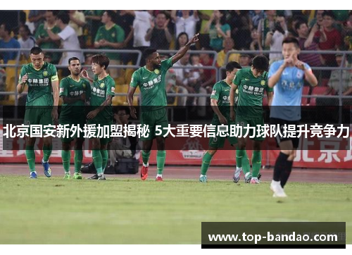 北京国安新外援加盟揭秘 5大重要信息助力球队提升竞争力