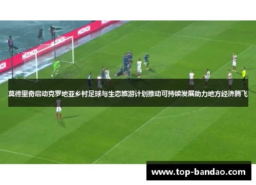 莫德里奇启动克罗地亚乡村足球与生态旅游计划推动可持续发展助力地方经济腾飞