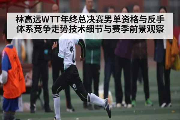 林高远WTT年终总决赛男单资格与反手体系竞争走势技术细节与赛季前景观察